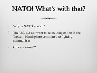 NATO! WhatNATO! What’s with that?’s with that?
 Why is NATO needed?
 The U.S. did not want to be the only nation in the
Western Hemisphere committed to fighting
communism
 Other reasons???
 