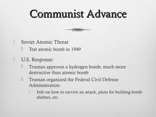 Communist AdvanceCommunist Advance
 Soviet Atomic Threat
 Test atomic bomb in 1949
 U.S. Response:
 Truman approves a hydrogen bomb; much more
destructive than atomic bomb
 Truman organized the Federal Civil Defense
Administration
 Info on how to survive an attack, plans for building bomb
shelters, etc.
 