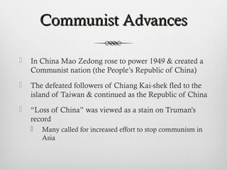 Communist AdvancesCommunist Advances
 In China Mao Zedong rose to power 1949 & created a
Communist nation (the People’s Republic of China)
 The defeated followers of Chiang Kai-shek fled to the
island of Taiwan & continued as the Republic of China
 “Loss of China” was viewed as a stain on Truman’s
record
 Many called for increased effort to stop communism in
Asia
 