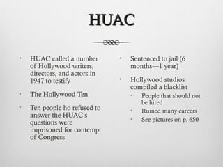HUACHUAC
• HUAC called a number
of Hollywood writers,
directors, and actors in
1947 to testify
• The Hollywood Ten
• Ten people ho refused to
answer the HUAC’s
questions were
imprisoned for contempt
of Congress
• Sentenced to jail (6
months—1 year)
• Hollywood studios
compiled a blacklist
• People that should not
be hired
• Ruined many careers
• See pictures on p. 650
 