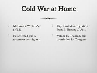 Cold War at HomeCold War at Home
 McCarran-Walter Act
(1952)
 Re-affirmed quota
system on immigrants
 Esp. limited immigration
from E. Europe & Asia
 Vetoed by Truman, but
overridden by Congress
 