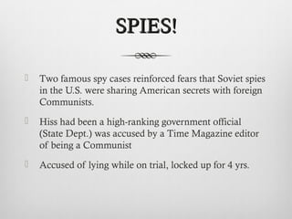SPIES!SPIES!
 Two famous spy cases reinforced fears that Soviet spies
in the U.S. were sharing American secrets with foreign
Communists.
 Hiss had been a high-ranking government official
(State Dept.) was accused by a Time Magazine editor
of being a Communist
 Accused of lying while on trial, locked up for 4 yrs.
 