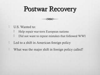Postwar RecoveryPostwar Recovery
 U.S. Wanted to:
 Help repair war-torn European nations
 Did not want to repeat mistakes that followed WWI
 Led to a shift in American foreign policy
 What was the major shift in foreign policy called?
 