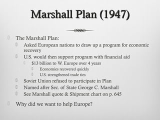 Marshall Plan (1947)Marshall Plan (1947)
 The Marshall Plan:
 Asked European nations to draw up a program for economic
recovery
 U.S. would then support program with financial aid
 $13 billion to W. Europe over 4 years
 Economies recovered quickly
 U.S. strengthened trade ties
 Soviet Union refused to participate in Plan
 Named after Sec. of State George C. Marshall
 See Marshall quote & Shipment chart on p. 645
 Why did we want to help Europe?
 