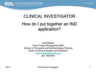 2013 FDA Clinical Investigator 1
Judit Milstein
Chief, Project Management Staff
Division of Transplant and Ophthalmology Products
Center for Drug Evaluation and Research
Judit.milstein@fda.hhs.gov
301-796-0763
CLINICAL INVESTIGATOR
How do I put together an IND
application?
 
