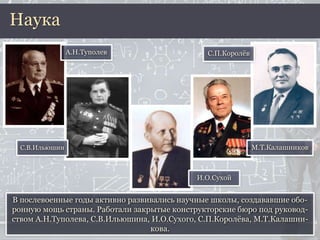 В послевоенные годы активно развивались научные школы, создававшие обо-
ронную мощь страны. Работали закрытые конструкторские бюро под руковод-
ством А.Н.Туполева, С.В.Ильюшина, И.О.Сухого, С.П.Королёва, М.Т.Калашни-
кова.
Наука
С.В.Ильюшин
И.О.Сухой
С.П.Королёв
М.Т.Калашников
А.Н.Туполев
 
