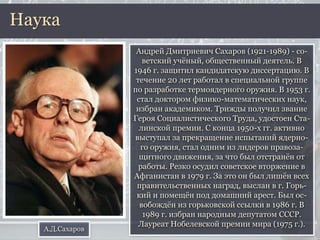 Андрей Дмитриевич Сахаров (1921-1989) - со-
ветский учёный, общественный деятель. В
1946 г. защитил кандидатскую диссертацию. В
течение 20 лет работал в специальной группе
по разработке термоядерного оружия. В 1953 г.
стал доктором физико-математических наук,
избран академиком. Трижды получил звание
Героя Социалистического Труда, удостоен Ста-
линской премии. С конца 1950-х гг. активно
выступал за прекращение испытаний ядерно-
го оружия, стал одним из лидеров правоза-
щитного движения, за что был отстранён от
работы. Резко осудил советское вторжение в
Афганистан в 1979 г. За это он был лишён всех
правительственных наград, выслан в г. Горь-
кий и помещён под домашний арест. Был ос-
вобождён из горьковской ссылки в 1986 г. В
1989 г. избран народным депутатом СССР.
Лауреат Нобелевской премии мира (1975 г.).
Наука
А.Д.Сахаров
 