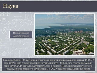 В годы реформ Н.С.Хрущёва произошла реорганизация Академии наук СССР. В
мае 1957 г. был создан крупный научный центр - Сибирское отделение Акаде-
мии наук СССР. Началось строительство в районе Новосибирска научного го-
родка, вскоре ставшего крупнейшим в СССР исследовательским центром.
Наука
Новосибирский
Академгородок
 