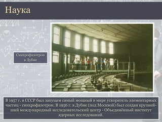 В 1957 г. в СССР был запущен самый мощный в мире ускоритель элементарных
частиц - синхрофазотрон. В 1956 г. в Дубне (под Москвой) был создан крупней-
ший международный исследовательский центр - Объединённый институт
ядерных исследований.
Наука
Синхрофазотрон
в Дубне
 