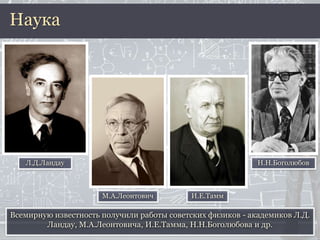 Всемирную известность получили работы советских физиков - академиков Л.Д.
Ландау, М.А.Леонтовича, И.Е.Тамма, Н.Н.Боголюбова и др.
Наука
Л.Д.Ландау
М.А.Леонтович И.Е.Тамм
Н.Н.Боголюбов
 