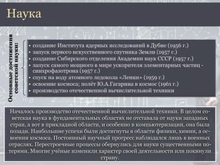 Началось производство отечественной вычислительной техники. В целом со-
ветская наука в фундаментальных областях не отставала от науки западных
стран, а вот в прикладной области, и особенно в компьютеризации, она была
позади. Наибольшие успехи были достигнуты в области физики, химии, а ос-
воении космоса. Постоянный научный прогресс наблюдался лишь в военных
отраслях. Перестроечные процессы обернулись для науки существенными по-
терями. Многие учёные изменили характер своей деятельности или покинули
страну.
НаукаОсновныедостижения
советскойнауки:
 