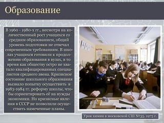 В 1960 - 1980-х гг., несмотря на ко-
личественный рост учащихся со
средним образованием, общий
уровень подготовки не отвечал
современным требованиям. В шко-
лах учащихся готовили к продол-
жению образования в вузах, в то
время как обществу остро не хва-
тало квалифицированных специа-
листов среднего звена. Кризисное
состояние школьного образования
вызвало попытку осуществить в
1983-1984 гг. реформу школы, что-
бы сориентировать её на нужды
экономики. Но кризисные явле-
ния в СССР не позволили осуще-
ствить намеченные планы.
Образование
Урок химии в московской СШ №35. 1975 г.
 
