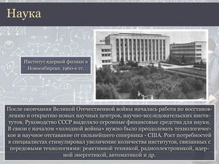 После окончания Великой Отечественной войны началась работа по восстанов-
лению и открытию новых научных центров, научно-исследовательских инсти-
тутов. Руководство СССР выделяло огромные финансовые средства для науки.
В связи с началом «холодной войны» нужно было преодолевать технологичес-
кое и научное отставание от сильнейшего соперника - США. Рост потребностей
в специалистах стимулировал увеличение количества институтов, связанных с
передовыми технологиями: реактивной техникой, радиоэлектроникой, ядер-
ной энергетикой, автоматикой и др.
Наука
Институт ядерной физики в
Новосибирске. 1960-е гг.
 