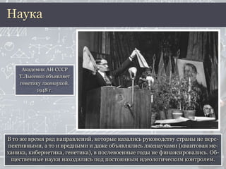 В то же время ряд направлений, которые казались руководству страны не перс-
пективными, а то и вредными и даже объявлялись лженауками (квантовая ме-
ханика, кибернетика, генетика), в послевоенные годы не финансировались. Об-
щественные науки находились под постоянным идеологическим контролем.
Наука
Академик АН СССР
Т.Лысенко объявляет
генетику лженаукой.
1948 г.
 