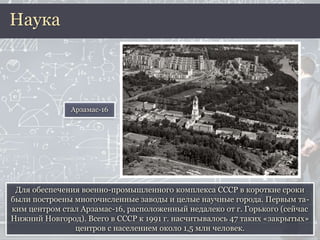 Для обеспечения военно-промышленного комплекса СССР в короткие сроки
были построены многочисленные заводы и целые научные города. Первым та-
ким центром стал Арзамас-16, расположенный недалеко от г. Горького (сейчас
Нижний Новгород). Всего в СССР к 1991 г. насчитывалось 47 таких «закрытых»
центров с населением около 1,5 млн человек.
Наука
Арзамас-16
 