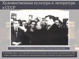 В декабре 1962 г. Н.С.Хрущёв посетил выставку московских художников в Ма-
неже, которая закончилась разгромным выступлением в адрес художников.
Художественная культура и литература
в СССР
Н.С.Хрущёва с художниками на выставке в Манеже. Москва. 1962 г.
 