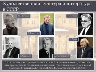 В то же время в этот период появился целый ряд ярких, высокохудожествен-
ных произведений, созданных знаменитыми советскими писателями, как М.
Шолохов, В.Распутин, Л.Леонов, В.Астафьев, А.Твардовский, И.Драч.
Художественная культура и литература
в СССР
М.Шолохов
В.Распутин
Л.Леонов
В.Астафьев А.Твардовский
И.Драч
 