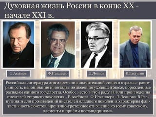 Российская литература этого времени в значительной степени отражает расте-
рянность, непонимание и ностальгию людей по уходящей эпохе, порождённые
распадом единого государства. Особое место в этом ряду заняли произведения
писателей старшего поколения - В.Аксёнова, Ф.Искандера, Л.Леонова, В.Рас-
путина. А для произведений писателей младшего поколения характерны фан-
тастичность сюжетов, иронично-гротескное отношение ко всему советскому,
элементы и приёмы постмодернизма.
Духовная жизнь России в конце ХХ -
начале XXI в.
В.Аксёнов Ф.Искандер Л.Леонов В.Распутин
 