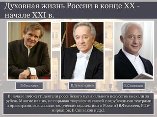 В начале 1990-х гг. деятели российского музыкального искусства выехали за
рубеж. Многие из них, не порывая творческих связей с зарубежными театрами
и оркестрами, возглавили творческие коллективы в России (В.Федосеев, В.Те-
мирканов, В.Спиваков и др.).
Духовная жизнь России в конце ХХ -
начале XXI в.
В.Федосеев В.Темирканов В.Спиваков
 