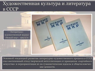 Основной тенденцией развития литературно-художественного процесса в СССР
стал постепенный отход творческой интеллигенции от принципов «партийного
искусства» и переориентация их на гуманистические идеалы и общечеловечес-
кие ценности.
Художественная культура и литература
в СССР
Литературно-
художественный журнал
«Новый мир». 1960-е гг.
 