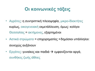 Οι κοινωνικές τάξεις
• Αγρότες: η συντριπτική πλειοψηφία, μικρο-ϊδιοκτήτες
κυρίως, οικογενειακή εκμετάλλευση, όμως: κολίγοι
Θεσσαλίας = ακτήμονες, εξαρτημένοι
• Αστικά στρώματα = επιχειρηματίες +δημόσιοι υπάλληλοι:
συνεχώς αυξάνουν
• Εργάτες: γυναίκες και παιδιά  εμφανίζονται αργά,
συνθήκες ζωής άθλιες
 