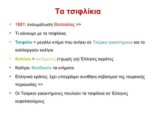 Τα τσιφλίκια
• 1881: ενσωμάτωση Θεσσαλίας =>
• Τι κάνουμε με τα τσιφλίκια;
• Τσιφλίκι = μεγάλο κτήμα που ανήκει σε Τούρκο γαιοκτήμονα και το
καλλιεργούν κολίγοι
• Κολίγοι = ακτήμονες (=χωρίς γη) Έλληνες αγρότες
• Κολίγοι: διεκδικούν τα κτήματα
• Ελληνικό κράτος: έχει υπογράψει συνθήκη σεβασμού της τουρκικής
περιουσίας =>
• Οι Τούρκοι γαιοκτήμονες πουλούν τα τσιφλίκια σε Έλληνες
κεφαλαιούχους
 