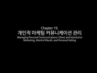 Chapter 19.
개인적 마케팅 커뮤니케이션 관리
Managing Personal Communications: Direct and Interactive
Marketing, Word of Mouth, and Personal Selling
 
