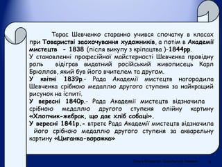 Тарас Шевченко старанно учився спочатку в класах
при Товаристві заохочування художників, а потім в Академії
мистецтв - 1838 (після викупу з кріпацтва )-1844рр.
У становленні професійної майстерності Шевченка провідну
роль відіграв видатний російський живописець Карл
Брюллов, який був його вчителем та другом.
У квітні 1839р.- Рада Академії мистецтв нагородила
Шевченка срібною медаллю другого ступеня за найкращий
рисунок на іспиті.
У вересні 1840р.- Рада Академії мистецтв відзначила
срібною медаллю другого ступеня олійну картину
«Хлопчик-жебрак, що дає хліб собаці».
У вересні 1841р.- втретє Рада Академії мистецтв відзначила
його срібною медаллю другого ступеня за акварельну
картину «Циганка-ворожка»
Ольга Владичко. Сокальська гімназія 5
 