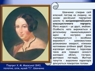 Портрет Х. М. Маєвської 1843,
полотно, олія, музей Т.Г. Шевченка
Шевченко створив свій
власний погляд на людину, на
основі російської портретної
школи та західноєвропейського
класицистичного портрета.
Його моделі – це друзі, знайомі.
Особиста нота виражається в
ретельному «вимальовуванні»
вдачі й настрою; вона
підтверджується і засобами
виразності – шовковистими
розмивками акварелі, ніжними
напливами олійних фарб. Шукає
відповідні відтінки і переходи
тонів для передачі свіжості
молодих облич, гострих,
раптових поглядів. Миттєві
почуття - виразники характерів
фіксуються поворотом голови.
Ольга Владичко. Сокальська гімназія 7
 