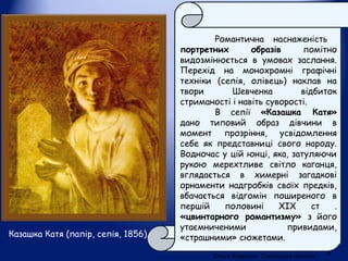 Казашка Катя (папір, сепія, 1856).
Романтична наснаженість
портретних образів помітно
видозмінюється в умовах заслання.
Перехід на монохромні графічні
техніки (сепія, олівець) наклав на
твори Шевченка відбиток
стриманості і навіть суворості.
В сепії «Казашка Катя»
дано типовий образ дівчини в
момент прозріння, усвідомлення
себе як представниці свого народу.
Водночас у цій юнці, яка, затуляючи
рукою мерехтливе світло каганця,
вглядається в химерні загадкові
орнаменти надгробків своїх предків,
вбачається відгомін поширеного в
першій половині ХІХ ст .
«цвинтарного романтизму» з його
утаємниченими привидами,
«страшними» сюжетами.
Ольга Владичко. Сокальська гімназія
9
 
