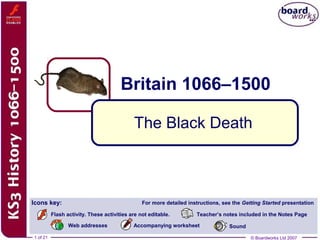 © Boardworks Ltd 20071 of 21 © Boardworks Ltd 2007
Britain 1066–1500
1 of 21
The Black Death
Icons key: For more detailed instructions, see the Getting Started presentation
Teacher’s notes included in the Notes Page
Accompanying worksheet
Flash activity. These activities are not editable.
Web addresses Sound
 
