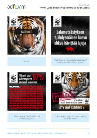 Case Study
MAKING DISPLAY ADVERTISING SIMPLE, RELEVANT, REWARDING 3
WWF Cube Swipe Programmatic Rich Media
"Missing"
"Poaching has increased dramatically and
threatens to wipe out entire species."
"The number of tigers has dropped
97% in 100 years."
"Stop cruel poaching – become a monthly
donor for WWF."
 