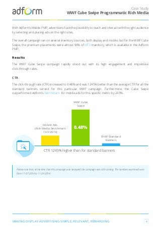 0.48%
WWF Cube
Swipe
Mobile Ads
(Rich Media Benchmark
1 HY 2014)
CTR 1245% higher than for standard banners
CTR
The click-through rate (CTR) increased to 0.48% and was 1245% better than the average CTR for all the
standard banners served for this particular WWF campaign. Furthermore, the Cube Swipe
outperformed Adform’s benchmark for mobile ads for this speciﬁc metric by 243%.
Case Study
MAKING DISPLAY ADVERTISING SIMPLE, RELEVANT, REWARDING 4
WWF Cube Swipe Programmatic Rich Media
With Adform’s Mobile PMP, advertisers have the possibility to reach and interact with the right audience
by selecting and placing ads on the right sites.
The overall campaign ran on several inventory sources, both display and mobile, but for the WWF Cube
Swipe, the premium placements were almost 90% of MTV inventory, which is available in the Adform
PMP.
Results
The WWF Cube Swipe campaign rapidly stood out with its high engagement and impressive
click-through rates.
Please note that, at the time that this campaign was analyzed, the campaign was still running. The numbers examined were
from 11-07-2014 to 11-24-2014.
WWF Standard
Banners
 