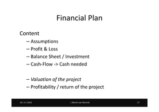 Martin van Wunnik 1719 / 3 / 2016 | Martin van Wunnik 1719 / 3 / 2016
Financial Plan
Content
– Assumptions
– Profit & Loss
– Balance Sheet / Investment
– Cash-Flow -> Cash needed
– Valuation of the project
– Profitability / return of the project
 
