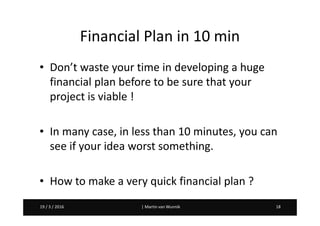 Martin van Wunnik 1819 / 3 / 2016 | Martin van Wunnik 1819 / 3 / 2016
Financial Plan in 10 min
• Don’t waste your time in developing a huge
financial plan before to be sure that your
project is viable !
• In many case, in less than 10 minutes, you can
see if your idea worst something.
• How to make a very quick financial plan ?
 