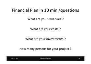 Martin van Wunnik 1919 / 3 / 2016 | Martin van Wunnik 1919 / 3 / 2016
Financial Plan in 10 min /questions
What are your revenues ?
What are your costs ?
What are your investments ?
How many persons for your project ?
 