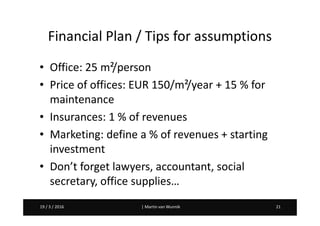 Martin van Wunnik 2119 / 3 / 2016 | Martin van Wunnik 2119 / 3 / 2016
Financial Plan / Tips for assumptions
• Office: 25 m²/person
• Price of offices: EUR 150/m²/year + 15 % for
maintenance
• Insurances: 1 % of revenues
• Marketing: define a % of revenues + starting
investment
• Don’t forget lawyers, accountant, social
secretary, office supplies…
 