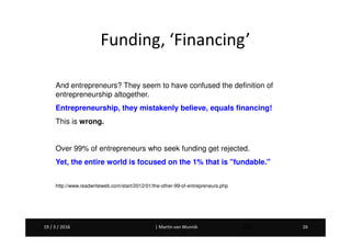 Martin van Wunnik 2619 / 3 / 2016 | Martin van Wunnik 2619 / 3 / 2016 26
And entrepreneurs? They seem to have confused the definition of
entrepreneurship altogether.
Entrepreneurship, they mistakenly believe, equals financing!
This is wrong.
Over 99% of entrepreneurs who seek funding get rejected.
Yet, the entire world is focused on the 1% that is "fundable."
http://www.readwriteweb.com/start/2012/01/the-other-99-of-entrepreneurs.php
Funding, ‘Financing’
 