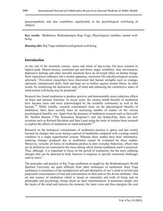 International Journal of Collaborative Research on Internal Medicine & Public Health
Vol. 4 No. 12 (2012)
2001
parasympathetic and also contributes significantly to the psychological well-being of
subjects.
Key words: Meditation, Brahmakumaris Raja Yoga, Physiological variables, mental well-
being
Running title: Raj Yoga meditation and general well-being
Introduction
At the end of the twentieth century, stress and strain of day-to-day life have reached its
highest peak. Mental tension, emotional ups and down, anger, irritability, fear, nervousness,
depressive feelings and other stressful situations have an all-round effect on human beings.
Such experiences influence one’s mental apparatus, emotional life and physiological systems
adversely.1
Prevention researchers have discovered that human strengths such as courage,
optimism, interpersonal skills, faith and hope act as buffers against mental illness. In other
words, by minimizing the destructive state of mind and enhancing the constructive states of
mind mental well-being may be promoted.2
Research has found meditation to produce positive and demonstrable stress reduction effects
on brain and immune functions. In recent years, the various health benefits of meditation
have become more and more acknowledged by the scientific community as well as the
layman.3-5
While initially, research concentrated more on the physiological benefits of
meditation, there have recently been an increasing number of studies on the various
psychological benefits, too. Apart from the pioneers of meditation research such as Harvard's
Dr. Herbert Benson ("The Relaxation Response”) and Jon Kabat-Zinn, there are now
scientists such as Richard Davidson and Sara Lazar using the tools of modern brain research
to explore the effects of meditation on mind and health.6-8
Research on the biological concomitants of meditation practice is sparse and has mostly
focused on changes that occur during a period of meditation compared with a resting control
condition in a single experimental session. Whereas these studies have been informative,
enduring changes produced due to meditation cannot be evaluated by these studies.
Moreover, virtually all forms of meditation profess to alter everyday behaviour, effects that
are by definition not restricted to the times during which formal meditation itself is practiced.
Thus, although it is important to focus on the period of meditation, but the more enduring
changes that can be detected in body function in response to specific emotional challenges
such as stress.2
The principles and practice of Raj Yoga meditation as taught by the Brahmakumaris World
Spiritual University are quite different from other techniques of meditation. Raja Yoga
meditation is awareness of the metaphysical self and absorption of one’s mind in loveful and
purposeful consciousness of God and concentration on Him and on His divine attributes. This
art and science of meditation which is based on rationality and truth of being and on
philosophy and psychology, brings about an inner transformation. It penetrates deeply into
the layers of the mind and removes the immoral, the inner vices and thus energizes the soul
 