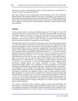 International Journal of Collaborative Research on Internal Medicine & Public Health
Vol. 4 No. 12 (2012)
2002
and renews it. It leads to self-illumination and to a life-style which gives one satisfaction of
leading to a fuller, meaningful and useful life.9
Raja Yoga meditation relieves physiological and psychological stress and re-establishes
mental harmony when practiced regularly, and is thus a vital adjunct to any programme for
maintaining and promoting physical, mental and spiritual health.10
With this background, the
present study was planned with the objective of assessing the impact of Brahmakumaris Raja
Yoga meditation on physiological and psychological wellbeing of subjects practicing Raja
yoga meditation.
Methods
A cross-sectional study was carried out at Brahmakumaris centre in Nagpur city, India. The
study period was from 1st
January 2010 to 30th
June 2010. The present study was carried out
in 100 study subjects (33 men and 67 women) in the age group of 30 years and above (mean
age 52.06 ± 12.76 years) visiting the Brahmakumaris centre and practicing Raja Yoga
meditation at least for a period of six months. The study was approved by the Institutional
Ethics Committee, Directorate of Annamalai University Madurai.
All study subjects aged 30 years and above were interviewed in the morning hours (between
7 am and 8.30 am) after obtaining the informed consent from them and detailed history
regarding demographic profile, socio-economic status, presenting complaints, if any, past
history, personal history as well as information regarding Raja Yoga meditation practice was
obtained. Those subjects practicing Raja Yoga meditation from six months up to five years
were classified as short term meditators (STM) (mean duration 3.37 ± 1.67 years) and those
practicing Raja Yoga meditation for more than five years were classified as long term
meditators (LTM) (mean duration 11.19 ± 5.13 years). During meditation, subjects sit in a
comfortable posture with their eyes open, and with gaze fixed on a meaningful symbol (a
light). At the same time, they actively think positive thoughts about a universal force
pervading all over, as light and peace. The meditators were practicing Raja Yoga meditation
for one hour every morning (6 -7 am) at the Brahmakumaris centre. Complete clinical
examination, including general and systemic examination was done. Anthropometric
measurements (height, weight, waist circumference and hip circumference) were recorded
and body mass index (BMI) was calculated. High waist – hip Ratio (WHR) is considered as >
1 for males and > 0.85 for females.11
Heart rate (HR), respiratory rate (RR), systolic blood
pressure (SBP) and diastolic blood pressure (DBP) were recorded before meditation practice.
The purpose of experiment was explained to them in order to reduce unnecessary anxiety.
Then, the subjects were asked to practice meditation for 30 minutes and again their HR, RR,
SBP and DBP were measured twice at 15 minutes interval during the practice of meditation
i.e. after 15 and 30 minutes. HR and RR were recorded per minute. Blood pressure was
measured by mercury sphygmomanometer in the right arm in sitting position both before and
twice during meditation practice. During recording due care was taken so as not to disturb the
subjects in their meditation.
Also, history of addictions (tobacco chewing, cigarette smoking and alcohol/drinks and
consumption of non-vegetarian diet), negative attributes like anger, mental stress, negative or
waste thoughts, and mental well-being before and after learning Raja Yoga meditation as per
the predesigned questionnaire was assessed. History of other spiritual practices like visit to
 