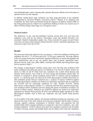 International Journal of Collaborative Research on Internal Medicine & Public Health
Vol. 4 No. 12 (2012)
2003
local Brahmakumaris centre, listening daily spiritual discourses (Murli) and involvement in
spiritual service was also inquired.
In addition, fasting blood sugar estimation was done using glucometer as per standards
recommended by American Diabetes Association (ADA).12
Because of its simplicity and
availability, the ADA report recommends basing the diagnosis of diabetes mellitus (DM) on
the fasting plasma glucose. Subject was considered as diabetic if he/she was a known case of
DM or if his/her fasting- blood sugar was 120 mg/dl or more.13
Statistical analysis
The differences in pre- and post-meditation learning among short term and long term
meditators were used for the analysis. Percentages, mean and standard deviation were
calculated. Student's independent sample t-test, Yates corrected Chi square test and Fischer
exact tests were done using statistical software Epi Info version 6. Statistical significance was
assessed at a type I error rate of 0.05.
Results
The mean age of the study subjects in the two groups i.e. short term meditators and long term
meditators was 49.37 ± 11.95 years and 53.05 ± 12.98 years, respectively. The study subjects
in the two groups did not show statistically significant difference in various demographic and
other characteristics such as age, sex, marital status, type of family, educational status,
physical exercise, body mass index (BMI), waist-hip ratio (WHR) and fasting blood sugar
level as shown in Table 1.
The changes in physiological variables among short- term and long term meditators both
before meditation and during the practice of meditation at an interval of fifteen minutes are
shown in Table 2a and 2b. Mean heart rate, respiratory rate, systolic blood pressure and
diastolic blood pressure were found to be lower during post-meditation period (after 30
minutes) as compared to during meditation period (after 15 minutes) and pre-meditation
period i.e. a declining trend was observed for all the physiological variables from before to
after meditation period. However statistical test i.e. analysis of variance (ANOVA) applied
for all the physiological variables was found to be statistically significant only for respiratory
rate (P<0.05) and not statistically significant for other variables (P>0.05). Similar
observations in physiological variables i.e. a declining trend has been reported among long-
term meditators before meditation and twice during the period of meditation recorded at an
interval of fifteen minutes. Statistical test (ANOVA) applied was found to be statistically
significant for diastolic blood pressure (P<0.05) and statistically highly significant for other
physiological variables such as heart rate, respiratory rate and systolic blood pressure
(P<0.01).
As far as habits of the study subjects’ pre and post-meditation learning are concerned, it was
observed that most of the study subjects from long term meditators had the habit of tobacco
chewing, cigarette smoking, consumption of alcoholic drinks, non-vegetarian diet and
multiple habits before learning meditation as compared to short term meditators. Also, after
learning meditation, 2 (100%) subjects from short term meditators continued with the habits
of tobacco chewing, alcohol and multiple habits and all subjects from long term meditators
 