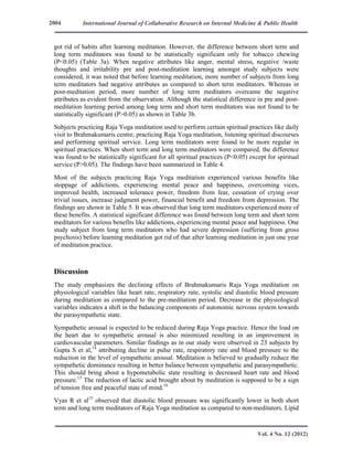International Journal of Collaborative Research on Internal Medicine & Public Health
Vol. 4 No. 12 (2012)
2004
got rid of habits after learning meditation. However, the difference between short term and
long term meditators was found to be statistically significant only for tobacco chewing
(P<0.05) (Table 3a). When negative attributes like anger, mental stress, negative /waste
thoughts and irritability pre and post-meditation learning amongst study subjects were
considered, it was noted that before learning meditation, more number of subjects from long
term meditators had negative attributes as compared to short term meditators. Whereas in
post-meditation period, more number of long term meditators overcame the negative
attributes as evident from the observation. Although the statistical difference in pre and post-
meditation learning period among long term and short term meditators was not found to be
statistically significant (P>0.05) as shown in Table 3b.
Subjects practicing Raja Yoga meditation used to perform certain spiritual practices like daily
visit to Brahmakumaris centre, practicing Raja Yoga meditation, listening spiritual discourses
and performing spiritual service. Long term meditators were found to be more regular in
spiritual practices. When short term and long term meditators were compared, the difference
was found to be statistically significant for all spiritual practices (P<0.05) except for spiritual
service (P>0.05). The findings have been summarized in Table 4.
Most of the subjects practicing Raja Yoga meditation experienced various benefits like
stoppage of addictions, experiencing mental peace and happiness, overcoming vices,
improved health, increased tolerance power, freedom from fear, cessation of crying over
trivial issues, increase judgment power, financial benefit and freedom from depression. The
findings are shown in Table 5. It was observed that long term meditators experienced more of
these benefits. A statistical significant difference was found between long term and short term
meditators for various benefits like addictions, experiencing mental peace and happiness. One
study subject from long term meditators who had severe depression (suffering from gross
psychosis) before learning meditation got rid of that after learning meditation in just one year
of meditation practice.
Discussion
The study emphasizes the declining effects of Brahmakumaris Raja Yoga meditation on
physiological variables like heart rate, respiratory rate, systolic and diastolic blood pressure
during meditation as compared to the pre-meditation period. Decrease in the physiological
variables indicates a shift in the balancing components of autonomic nervous system towards
the parasympathetic state.
Sympathetic arousal is expected to be reduced during Raja Yoga practice. Hence the load on
the heart due to sympathetic arousal is also minimized resulting in an improvement in
cardiovascular parameters. Similar findings as in our study were observed in 23 subjects by
Gupta S et al,14
attributing decline in pulse rate, respiratory rate and blood pressure to the
reduction in the level of sympathetic arousal. Meditation is believed to gradually reduce the
sympathetic dominance resulting in better balance between sympathetic and parasympathetic.
This should bring about a hypometabolic state resulting in decreased heart rate and blood
pressure.15
The reduction of lactic acid brought about by meditation is supposed to be a sign
of tension free and peaceful state of mind.16
Vyas R et al15
observed that diastolic blood pressure was significantly lower in both short
term and long term meditators of Raja Yoga meditation as compared to non-meditators. Lipid
 