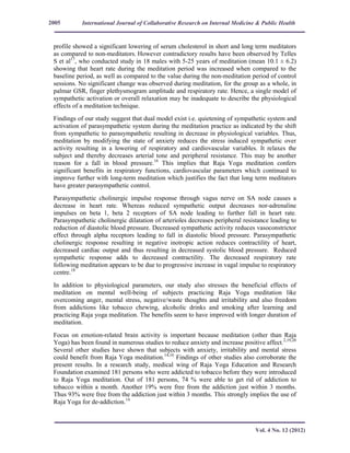 International Journal of Collaborative Research on Internal Medicine & Public Health
Vol. 4 No. 12 (2012)
2005
profile showed a significant lowering of serum cholesterol in short and long term meditators
as compared to non-meditators. However contradictory results have been observed by Telles
S et al17
, who conducted study in 18 males with 5-25 years of meditation (mean 10.1 ± 6.2)
showing that heart rate during the meditation period was increased when compared to the
baseline period, as well as compared to the value during the non-meditation period of control
sessions. No significant change was observed during meditation, for the group as a whole, in
palmar GSR, finger plethysmogram amplitude and respiratory rate. Hence, a single model of
sympathetic activation or overall relaxation may be inadequate to describe the physiological
effects of a meditation technique.
Findings of our study suggest that dual model exist i.e. quietening of sympathetic system and
activation of parasympathetic system during the meditation practice as indicated by the shift
from sympathetic to parasympathetic resulting in decrease in physiological variables. Thus,
meditation by modifying the state of anxiety reduces the stress induced sympathetic over
activity resulting in a lowering of respiratory and cardiovascular variables. It relaxes the
subject and thereby decreases arterial tone and peripheral resistance. This may be another
reason for a fall in blood pressure.16
This implies that Raja Yoga meditation confers
significant benefits in respiratory functions, cardiovascular parameters which continued to
improve further with long-term meditation which justifies the fact that long term meditators
have greater parasympathetic control.
Parasympathetic cholinergic impulse response through vagus nerve on SA node causes a
decrease in heart rate. Whereas reduced sympathetic output decreases nor-adrenaline
impulses on beta 1, beta 2 receptors of SA node leading to further fall in heart rate.
Parasympathetic cholinergic dilatation of arterioles decreases peripheral resistance leading to
reduction of diastolic blood pressure. Decreased sympathetic activity reduces vasoconstrictor
effect through alpha receptors leading to fall in diastolic blood pressure. Parasympathetic
cholinergic response resulting in negative inotropic action reduces contractility of heart,
decreased cardiac output and thus resulting in decreased systolic blood pressure. Reduced
sympathetic response adds to decreased contractility. The decreased respiratory rate
following meditation appears to be due to progressive increase in vagal impulse to respiratory
centre.18
In addition to physiological parameters, our study also stresses the beneficial effects of
meditation on mental well-being of subjects practicing Raja Yoga meditation like
overcoming anger, mental stress, negative/waste thoughts and irritability and also freedom
from addictions like tobacco chewing, alcoholic drinks and smoking after learning and
practicing Raja yoga meditation. The benefits seem to have improved with longer duration of
meditation.
Focus on emotion-related brain activity is important because meditation (other than Raja
Yoga) has been found in numerous studies to reduce anxiety and increase positive affect.2,19,20
Several other studies have shown that subjects with anxiety, irritability and mental stress
could benefit from Raja Yoga meditation.14,16
Findings of other studies also corroborate the
present results. In a research study, medical wing of Raja Yoga Education and Research
Foundation examined 181 persons who were addicted to tobacco before they were introduced
to Raja Yoga meditation. Out of 181 persons, 74 % were able to get rid of addiction to
tobacco within a month. Another 19% were free from the addiction just within 3 months.
Thus 93% were free from the addiction just within 3 months. This strongly implies the use of
Raja Yoga for de-addiction.14
 