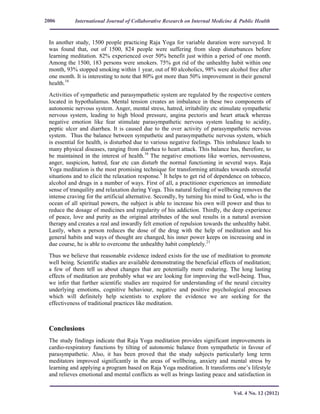 International Journal of Collaborative Research on Internal Medicine & Public Health
Vol. 4 No. 12 (2012)
2006
In another study, 1500 people practicing Raja Yoga for variable duration were surveyed. It
was found that, out of 1500, 824 people were suffering from sleep disturbances before
learning meditation. 82% experienced over 50% benefit just within a period of one month.
Among the 1500, 183 persons were smokers. 75% got rid of the unhealthy habit within one
month, 93% stopped smoking within 1 year, out of 80 alcoholics, 98% were alcohol free after
one month. It is interesting to note that 80% got more than 50% improvement in their general
health.16
Activities of sympathetic and parasympathetic system are regulated by the respective centers
located in hypothalamus. Mental tension creates an imbalance in these two components of
autonomic nervous system. Anger, mental stress, hatred, irritability etc stimulate sympathetic
nervous system, leading to high blood pressure, angina pectoris and heart attack whereas
negative emotion like fear stimulate parasympathetic nervous system leading to acidity,
peptic ulcer and diarrhea. It is caused due to the over activity of parasympathetic nervous
system. Thus the balance between sympathetic and parasympathetic nervous system, which
is essential for health, is disturbed due to various negative feelings. This imbalance leads to
many physical diseases, ranging from diarrhea to heart attack. This balance has, therefore, to
be maintained in the interest of health.16
The negative emotions like worries, nervousness,
anger, suspicion, hatred, fear etc can disturb the normal functioning in several ways. Raja
Yoga meditation is the most promising technique for transforming attitudes towards stressful
situations and to elicit the relaxation response.9
It helps to get rid of dependence on tobacco,
alcohol and drugs in a number of ways. First of all, a practitioner experiences an immediate
sense of tranquility and relaxation during Yoga. This natural feeling of wellbeing removes the
intense craving for the artificial alternative. Secondly, by turning his mind to God, who is the
ocean of all spiritual powers, the subject is able to increase his own will power and thus to
reduce the dosage of medicines and regularity of his addiction. Thirdly, the deep experience
of peace, love and purity as the original attributes of the soul results in a natural aversion
therapy and creates a real and inwardly felt emotion of repulsion towards the unhealthy habit.
Lastly, when a person reduces the dose of the drug with the help of meditation and his
general habits and ways of thought are changed, his inner power keeps on increasing and in
due course, he is able to overcome the unhealthy habit completely.21
Thus we believe that reasonable evidence indeed exists for the use of meditation to promote
well being. Scientific studies are available demonstrating the beneficial effects of meditation;
a few of them tell us about changes that are potentially more enduring. The long lasting
effects of meditation are probably what we are looking for improving the well-being. Thus,
we infer that further scientific studies are required for understanding of the neural circuitry
underlying emotions, cognitive behaviour, negative and positive psychological processes
which will definitely help scientists to explore the evidence we are seeking for the
effectiveness of traditional practices like meditation.
Conclusions
The study findings indicate that Raja Yoga meditation provides significant improvements in
cardio-respiratory functions by tilting of autonomic balance from sympathetic in favour of
parasympathetic. Also, it has been proved that the study subjects particularly long term
meditators improved significantly in the areas of wellbeing, anxiety and mental stress by
learning and applying a program based on Raja Yoga meditation. It transforms one’s lifestyle
and relieves emotional and mental conflicts as well as brings lasting peace and satisfaction in
 