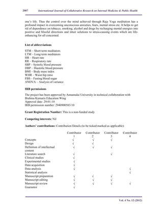 International Journal of Collaborative Research on Internal Medicine & Public Health
Vol. 4 No. 12 (2012)
2007
one’s life. Thus the control over the mind achieved through Raja Yoga meditation has a
profound impact in overcoming unconscious anxieties, fears, mental stress etc. It helps to get
rid of dependence on tobacco, smoking, alcohol and drugs by recharging mental energies into
positive and blissful directions and intuit solutions to stress-causing events which are life-
enhancing for all concerned.
List of abbreviations
STM – Short term meditators
LTM – Long term meditators
HR – Heart rate
RR – Respiratory rate
SBP – Systolic blood pressure
DBP – Diastolic blood pressure
BMI – Body mass index
WHR – Waist hip ratio
FBS – Fasting blood sugar
ANOVA – Analysis of variance
IRB permissions
The project has been approved by Annamalai University in technical collaboration with
Brahma Kumaris Education Wing
Approval date: 29-01-10
IRB permission number: 2940900583/10
Grant Registration Number: This is a non-funded study
Competing interests: Nil
Authors’ contributions: Contribution Details (to be ticked marked as applicable):
Contributor
1
Contributor
2
Contributor
3
Contributor
4
Concepts √ √ √
Design √ √
Definition of intellectual
content
√ √ √
Literature search √ √
Clinical studies √
Experimental studies √
Data acquisition √
Data analysis √ √
Statistical analysis √
Manuscript preparation √ √ √
Manuscript editing √ √ √
Manuscript review √ √ √ √
Guarantor √
 
