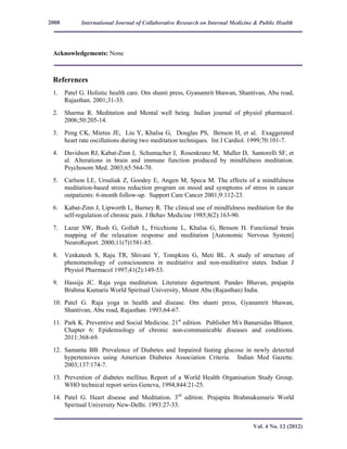 International Journal of Collaborative Research on Internal Medicine & Public Health
Vol. 4 No. 12 (2012)
2008
Acknowledgements: None
References
1. Patel G. Holistic health care. Om shanti press, Gyanamrit bhawan, Shantivan, Abu road,
Rajasthan. 2001;31-33.
2. Sharma R. Meditation and Mental well being. Indian journal of physiol pharmacol.
2006;50:205-14.
3. Peng CK, Mietus JE, Liu Y, Khalsa G, Douglas PS, Benson H, et al. Exaggerated
heart rate oscillations during two meditation techniques. Int J Cardiol. 1999;70:101-7.
4. Davidson RJ, Kabat-Zinn J, Schumacher J, Rosenkranz M, Muller D, Santorelli SF, et
al. Alterations in brain and immune function produced by mindfulness meditation.
Psychosom Med. 2003;65:564-70.
5. Carlson LE, Ursuliak Z, Goodey E, Angen M, Speca M. The effects of a mindfulness
meditation-based stress reduction program on mood and symptoms of stress in cancer
outpatients: 6-month follow-up. Support Care Cancer 2001;9:112-23.
6. Kabat-Zinn J, Lipworth L, Burney R. The clinical use of mindfulness meditation for the
self-regulation of chronic pain. J Behav Medicine 1985;8(2):163-90.
7. Lazar SW, Bush G, Gollub L, Fricchione L, Khalsa G, Benson H. Functional brain
mapping of the relaxation response and meditation [Autonomic Nervous System]
NeuroReport. 2000;11(7)1581-85.
8. Venkatesh S, Raju TR, Shivani Y, Tompkins G, Meti BL. A study of structure of
phenomenology of consciousness in meditative and non-meditative states. Indian J
Physiol Pharmacol 1997;41(2):149-53.
9. Hassija JC. Raja yoga meditation. Literature department. Pandav Bhavan, prajapita
Brahma Kumaris World Spiritual University, Mount Abu (Rajasthan) India.
10. Patel G. Raja yoga in health and disease. Om shanti press, Gyanamrit bhawan,
Shantivan, Abu road, Rajasthan. 1993;64-67.
11. Park K. Preventive and Social Medicine. 21st
edition. Publisher M/s Banarsidas Bhanot.
Chapter 6: Epidemiology of chronic non-communicable diseases and conditions.
2011:368-69.
12. Samanta BB. Prevalence of Diabetes and Impaired fasting glucose in newly detected
hypertensives using American Diabetes Association Criteria. Indian Med Gazette.
2003;137:174-7.
13. Prevention of diabetes mellitus. Report of a World Health Organisation Study Group.
WHO technical report series Geneva, 1994;844:21-25.
14. Patel G. Heart disease and Meditation. 3rd
edition. Prajapita Brahmakumaris World
Spiritual University New-Delhi. 1993:27-33.
 
