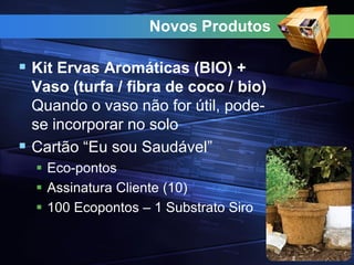 Novos Produtos
 Kit Ervas Aromáticas (BIO) +
Vaso (turfa / fibra de coco / bio)
Quando o vaso não for útil, pode-
se incorporar no solo
 Cartão “Eu sou Saudável”
 Eco-pontos
 Assinatura Cliente (10)
 100 Ecopontos – 1 Substrato Siro
 