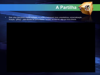 A Partilha
 Este video descreve a rápida explosão na partilha tradicional, troca, empréstimos, comercialização,
locação, ”gifting” – seja através de comunidades ”sociais” na internet, seja por troca directa.
 