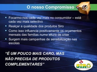 O nosso Compromisso
 Focarmo-nos cada vez mais no consumidor – está
cada vez mais selectivo
 Realçar a qualidade dos produtos Siro
 Como isso influencia positivamente os orçamentos
mensais das familias numa altura de crise
 Surgem mais campanhas de sensibilização nas
escolas
“É UM POUCO MAIS CARO, MAS
NÃO PRECISA DE PRODUTOS
COMPLEMENTARES”
 