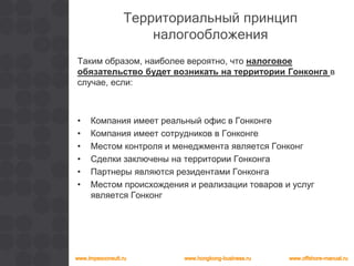 Территориальный принцип
налогообложения
Таким образом, наиболее вероятно, что налоговое
обязательство будет возникать на территории Гонконга в
случае, если:
• Компания имеет реальный офис в Гонконге
• Компания имеет сотрудников в Гонконге
• Местом контроля и менеджмента является Гонконг
• Сделки заключены на территории Гонконга
• Партнеры являются резидентами Гонконга
• Местом происхождения и реализации товаров и услуг
является Гонконг
 